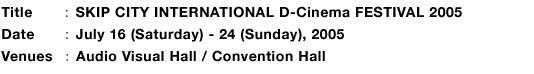 TitleFSKIP CITY INTERNATIONAL D-Cinema FESTIVAL 2005, DateFJuly 16 (Saturday) - 24 (Sunday), 2005, VenuesFAudio Visual Hall / Convention Hall