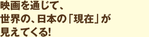 映画を通じて、世界の、日本の「現在」が見えてくる！