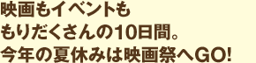 映画もイベントももりだくさんの10日間。今年の夏休みは映画祭へGO！