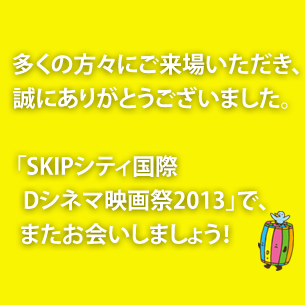 多くの方々にご来場いただき、誠にありがとうございました。「SKIPシティ国際Dシネマ映画祭2013」で、またお会いしましょう！